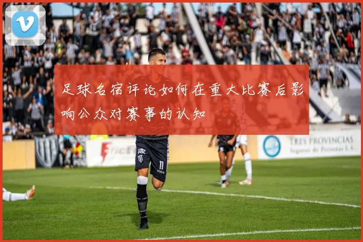 足球名宿评论如何在重大比赛后影响公众对赛事的认知