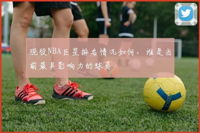 现役NBA巨星排名情况如何，谁是当前最具影响力的球员